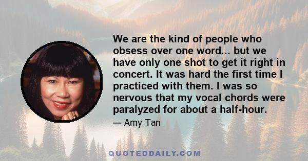 We are the kind of people who obsess over one word... but we have only one shot to get it right in concert. It was hard the first time I practiced with them. I was so nervous that my vocal chords were paralyzed for