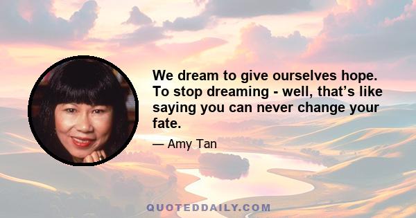 We dream to give ourselves hope. To stop dreaming - well, that’s like saying you can never change your fate.