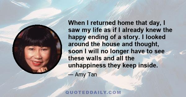 When I returned home that day, I saw my life as if I already knew the happy ending of a story. I looked around the house and thought, soon I will no longer have to see these walls and all the unhappiness they keep