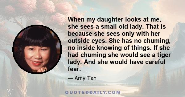 When my daughter looks at me, she sees a small old lady. That is because she sees only with her outside eyes. She has no chuming, no inside knowing of things. If she had chuming she would see a tiger lady. And she would 