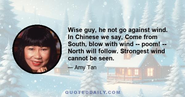 Wise guy, he not go against wind. In Chinese we say, Come from South, blow with wind -- poom! -- North will follow. Strongest wind cannot be seen.