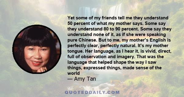 Yet some of my friends tell me they understand 50 percent of what my mother says. Some say they understand 80 to 90 percent. Some say they understand none of it, as if she were speaking pure Chinese. But to me, my