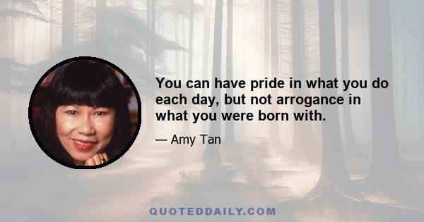 You can have pride in what you do each day, but not arrogance in what you were born with.