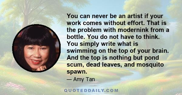 You can never be an artist if your work comes without effort. That is the problem with modernink from a bottle. You do not have to think. You simply write what is swimming on the top of your brain. And the top is