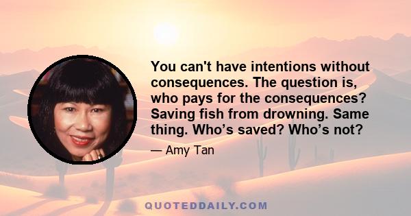 You can't have intentions without consequences. The question is, who pays for the consequences? Saving fish from drowning. Same thing. Who’s saved? Who’s not?