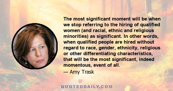 The most significant moment will be when we stop referring to the hiring of qualified women (and racial, ethnic and religious minorities) as significant. In other words, when qualified people are hired without regard to 