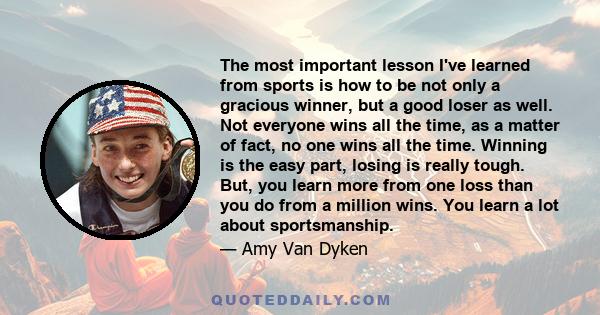 The most important lesson I've learned from sports is how to be not only a gracious winner, but a good loser as well. Not everyone wins all the time, as a matter of fact, no one wins all the time. Winning is the easy