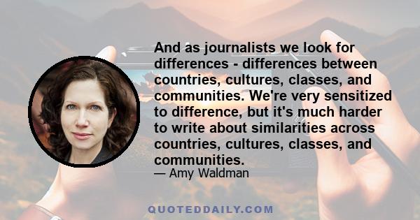 And as journalists we look for differences - differences between countries, cultures, classes, and communities. We're very sensitized to difference, but it's much harder to write about similarities across countries,