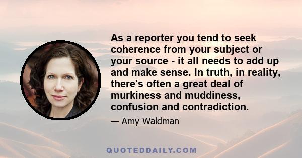 As a reporter you tend to seek coherence from your subject or your source - it all needs to add up and make sense. In truth, in reality, there's often a great deal of murkiness and muddiness, confusion and contradiction.