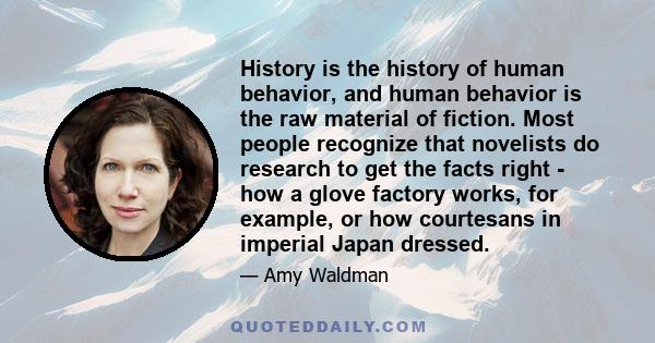 History is the history of human behavior, and human behavior is the raw material of fiction. Most people recognize that novelists do research to get the facts right - how a glove factory works, for example, or how