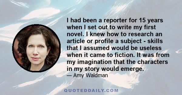 I had been a reporter for 15 years when I set out to write my first novel. I knew how to research an article or profile a subject - skills that I assumed would be useless when it came to fiction. It was from my