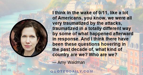 I think in the wake of 9/11, like a lot of Americans, you know, we were all very traumatized by the attacks, traumatized in a totally different way by some of what happened afterward in response. And I think there have