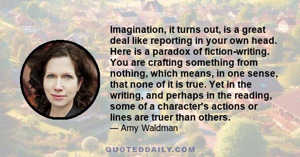 Imagination, it turns out, is a great deal like reporting in your own head. Here is a paradox of fiction-writing. You are crafting something from nothing, which means, in one sense, that none of it is true. Yet in the