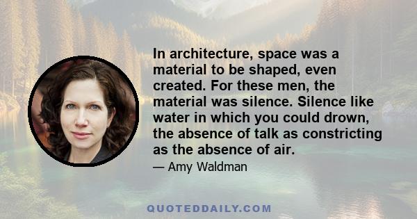 In architecture, space was a material to be shaped, even created. For these men, the material was silence. Silence like water in which you could drown, the absence of talk as constricting as the absence of air.