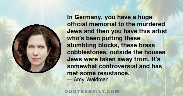 In Germany, you have a huge official memorial to the murdered Jews and then you have this artist who's been putting these stumbling blocks, these brass cobblestones, outside the houses Jews were taken away from. It's