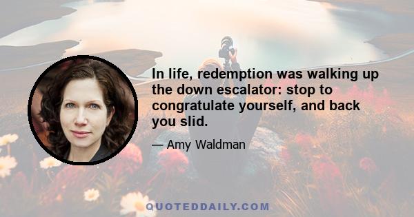 In life, redemption was walking up the down escalator: stop to congratulate yourself, and back you slid.