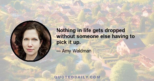 Nothing in life gets dropped without someone else having to pick it up.