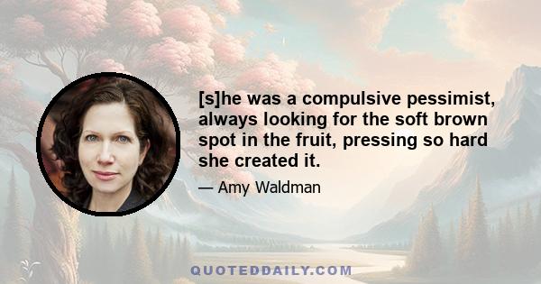 [s]he was a compulsive pessimist, always looking for the soft brown spot in the fruit, pressing so hard she created it.