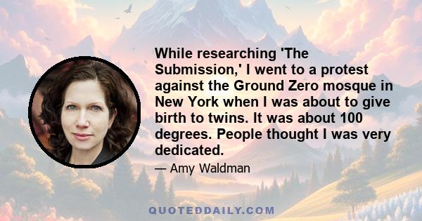 While researching 'The Submission,' I went to a protest against the Ground Zero mosque in New York when I was about to give birth to twins. It was about 100 degrees. People thought I was very dedicated.