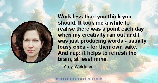 Work less than you think you should. It took me a while to realise there was a point each day when my creativity ran out and I was just producing words - usually lousy ones - for their own sake. And nap: it helps to