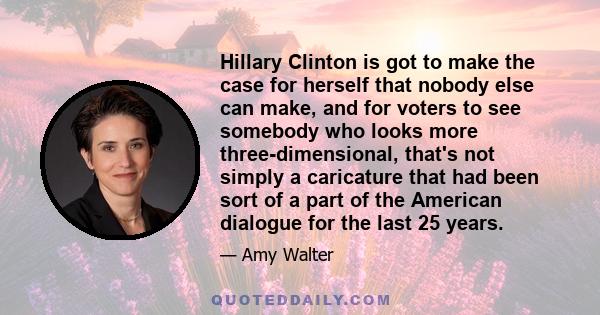 Hillary Clinton is got to make the case for herself that nobody else can make, and for voters to see somebody who looks more three-dimensional, that's not simply a caricature that had been sort of a part of the American 