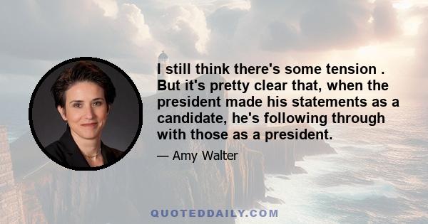 I still think there's some tension . But it's pretty clear that, when the president made his statements as a candidate, he's following through with those as a president.