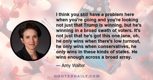 I think you still have a problem here when you're going and you're looking not just that Trump is winning, but he's winning in a broad swath of voters. It's not just that he's got this one lane, oh, he only wins when