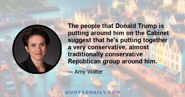 The people that Donald Trump is putting around him on the Cabinet suggest that he's putting together a very conservative, almost traditionally conservative Republican group around him.