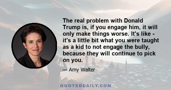 The real problem with Donald Trump is, if you engage him, it will only make things worse. It's like - it's a little bit what you were taught as a kid to not engage the bully, because they will continue to pick on you.