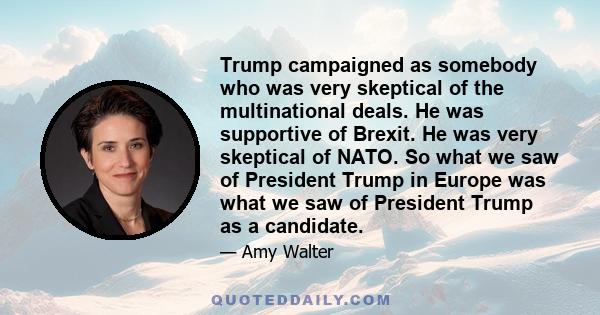 Trump campaigned as somebody who was very skeptical of the multinational deals. He was supportive of Brexit. He was very skeptical of NATO. So what we saw of President Trump in Europe was what we saw of President Trump