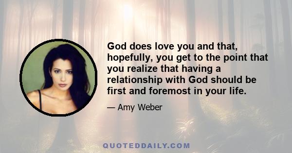 God does love you and that, hopefully, you get to the point that you realize that having a relationship with God should be first and foremost in your life.