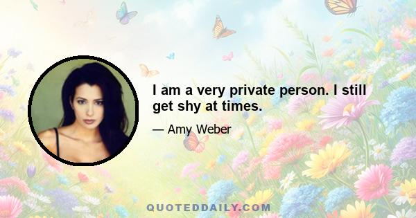 I am a very private person. I still get shy at times.