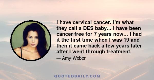 I have cervical cancer. I'm what they call a DES baby... I have been cancer free for 7 years now... I had it the first time when I was 19 and then it came back a few years later after I went through treatment.