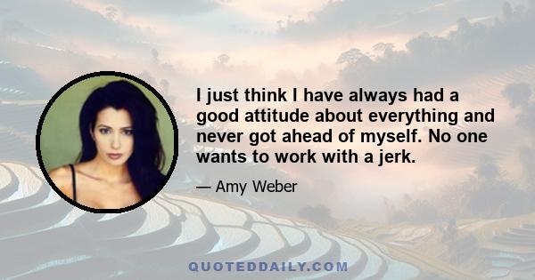 I just think I have always had a good attitude about everything and never got ahead of myself. No one wants to work with a jerk.