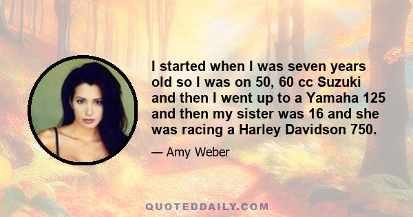 I started when I was seven years old so I was on 50, 60 cc Suzuki and then I went up to a Yamaha 125 and then my sister was 16 and she was racing a Harley Davidson 750.