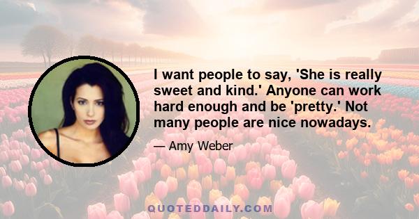 I want people to say, 'She is really sweet and kind.' Anyone can work hard enough and be 'pretty.' Not many people are nice nowadays.