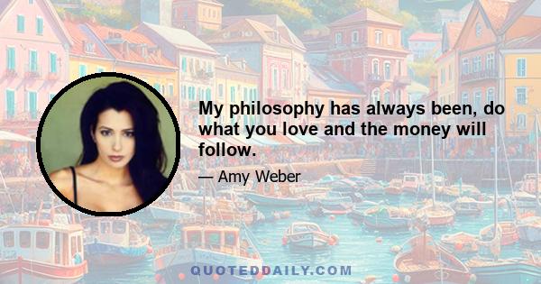 My philosophy has always been, do what you love and the money will follow.