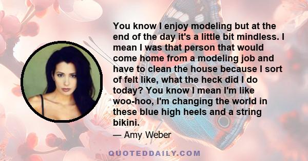 You know I enjoy modeling but at the end of the day it's a little bit mindless. I mean I was that person that would come home from a modeling job and have to clean the house because I sort of felt like, what the heck