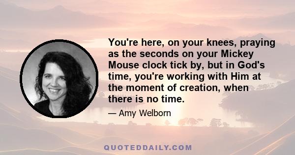 You're here, on your knees, praying as the seconds on your Mickey Mouse clock tick by, but in God's time, you're working with Him at the moment of creation, when there is no time.