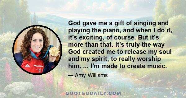 God gave me a gift of singing and playing the piano, and when I do it, it's exciting, of course. But it's more than that. It's truly the way God created me to release my soul and my spirit, to really worship him. ...