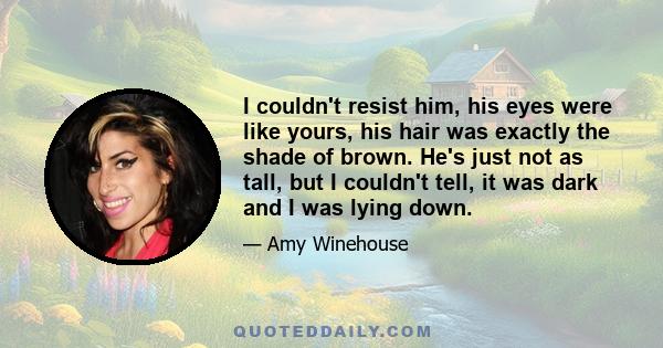 I couldn't resist him, his eyes were like yours, his hair was exactly the shade of brown. He's just not as tall, but I couldn't tell, it was dark and I was lying down.