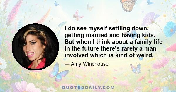 I do see myself settling down, getting married and having kids. But when I think about a family life in the future there's rarely a man involved which is kind of weird.
