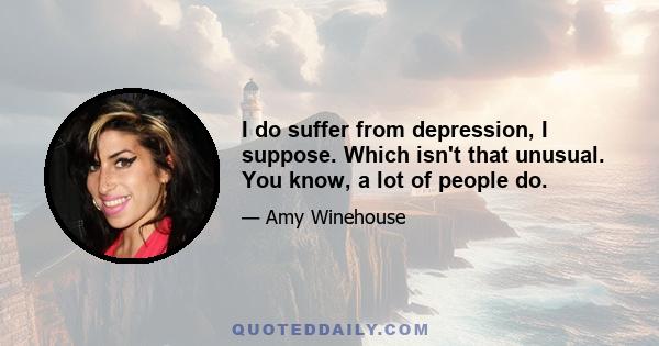 I do suffer from depression, I suppose. Which isn't that unusual. You know, a lot of people do.