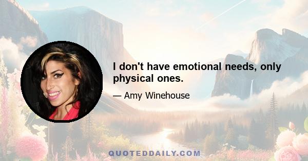 I don't have emotional needs, only physical ones.