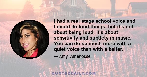 I had a real stage school voice and I could do loud things, but it's not about being loud, it's about sensitivity and subtlety in music. You can do so much more with a quiet voice than with a belter.