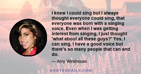 I knew I could sing but I always thought everyone could sing, that everyone was born with a singing voice. Even when I was getting interest from singing, I just thought 'what about all these guys?' Yes, I can sing, I