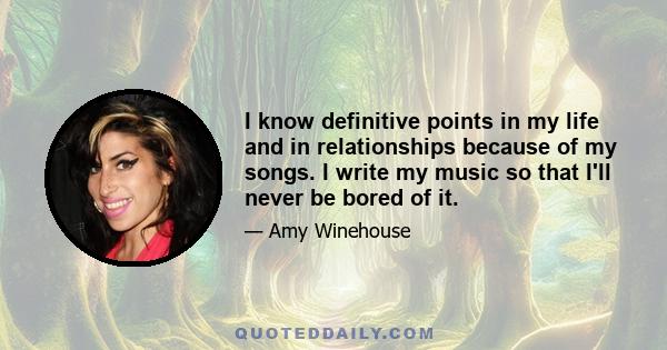 I know definitive points in my life and in relationships because of my songs. I write my music so that I'll never be bored of it.