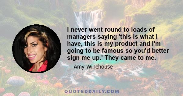I never went round to loads of managers saying 'this is what I have, this is my product and I'm going to be famous so you'd better sign me up.' They came to me.