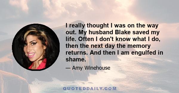 I really thought I was on the way out. My husband Blake saved my life. Often I don't know what I do, then the next day the memory returns. And then I am engulfed in shame.