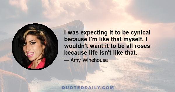 I was expecting it to be cynical because I'm like that myself. I wouldn't want it to be all roses because life isn't like that.